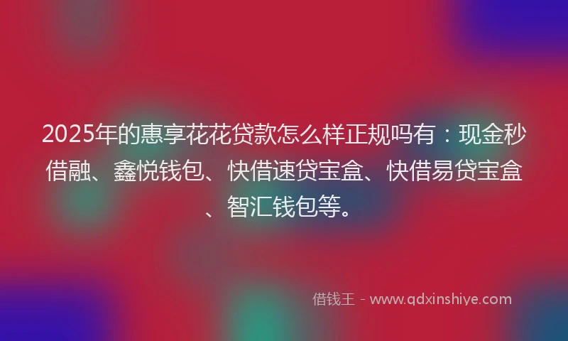 2025年的惠享花花贷款怎么样正规吗有：现金秒借融、鑫悦钱包、快借速贷宝盒、快借易贷宝盒、智汇钱包等。