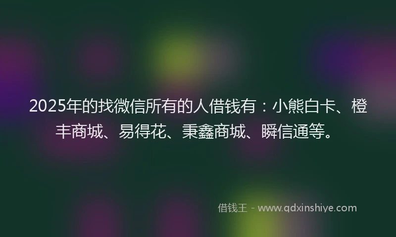 2025年的找微信所有的人借钱有：小熊白卡、橙丰商城、易得花、秉鑫商城、瞬信通等。