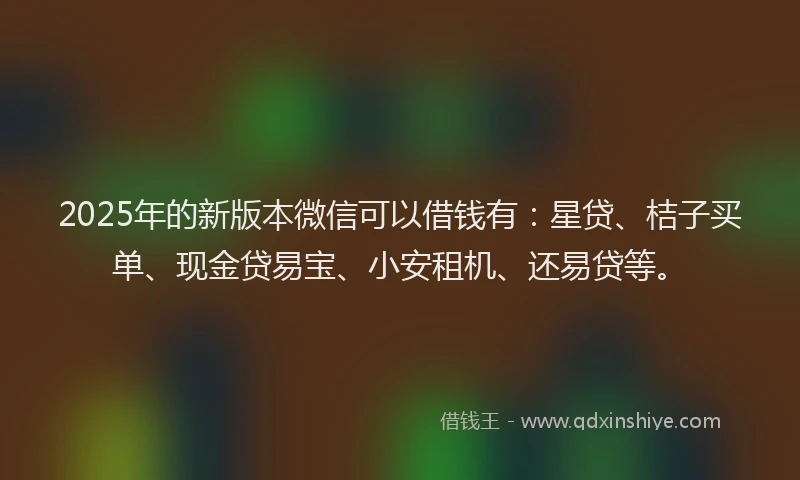 2025年的新版本微信可以借钱有：星贷、桔子买单、现金贷易宝、小安租机、还易贷等。