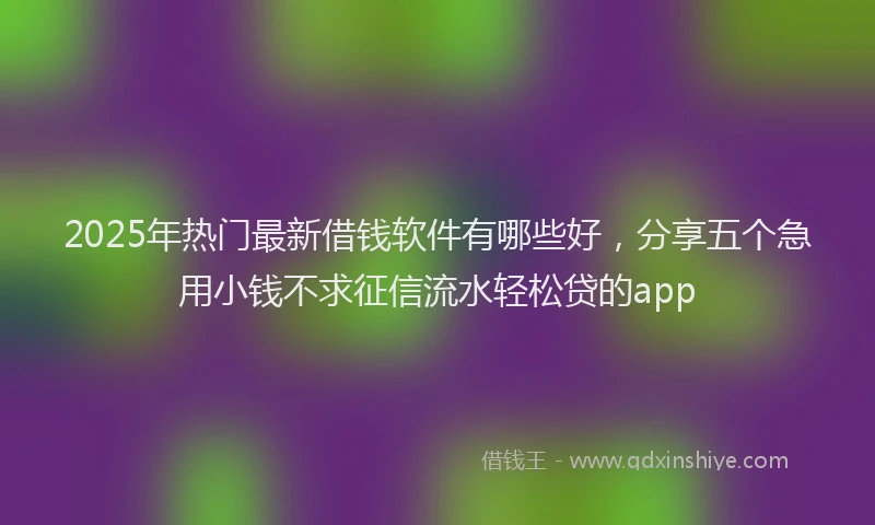 2025年热门最新借钱软件有哪些好，分享五个急用小钱不求征信流水轻松贷的app