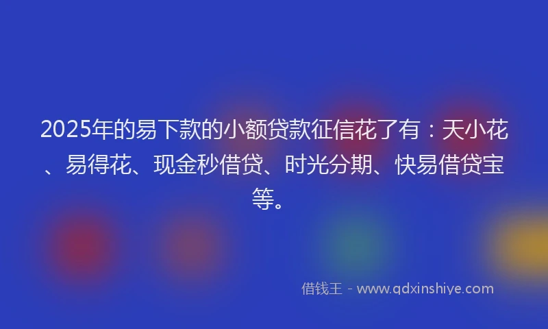 2025年的易下款的小额贷款征信花了有：天小花、易得花、现金秒借贷、时光分期、快易借贷宝等。