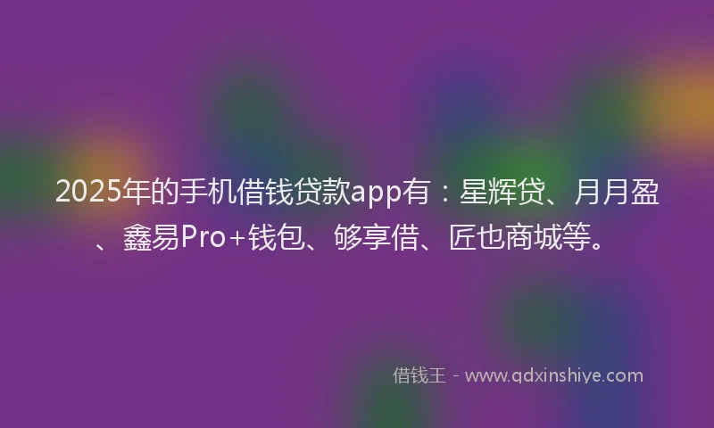 2025年的手机借钱贷款app有：星辉贷、月月盈、鑫易Pro+钱包、够享借、匠也商城等。