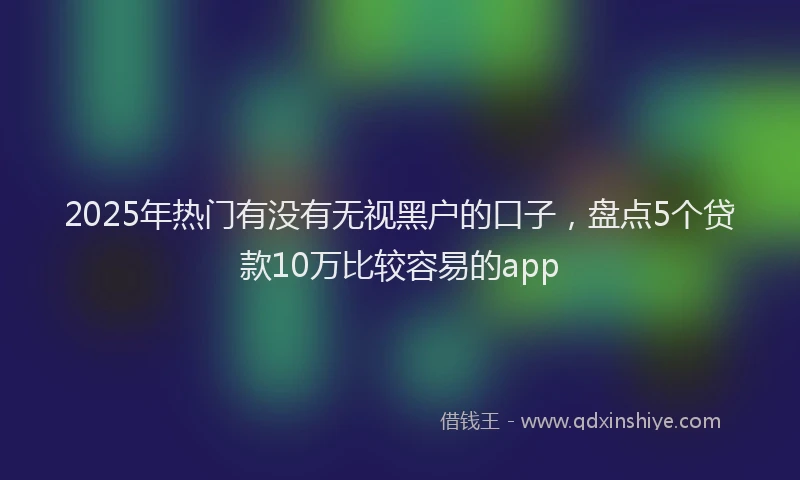 2025年热门有没有无视黑户的口子，盘点5个贷款10万比较容易的app