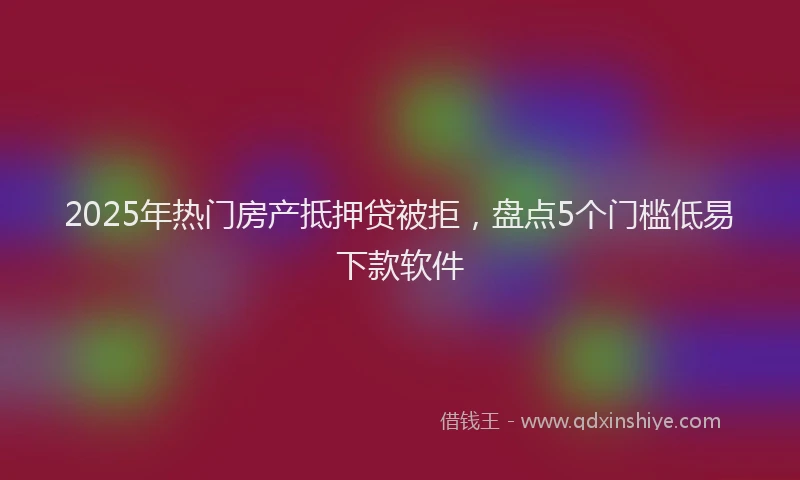 2025年热门房产抵押贷被拒，盘点5个门槛低易下款软件