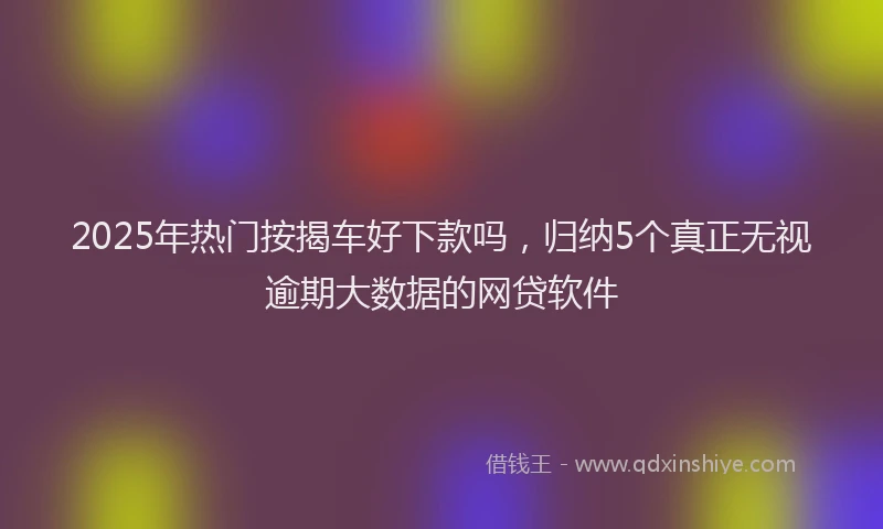 2025年热门按揭车好下款吗，归纳5个真正无视逾期大数据的网贷软件