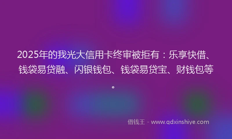 2025年的我光大信用卡终审被拒有：乐享快借、钱袋易贷融、闪银钱包、钱袋易贷宝、财钱包等。