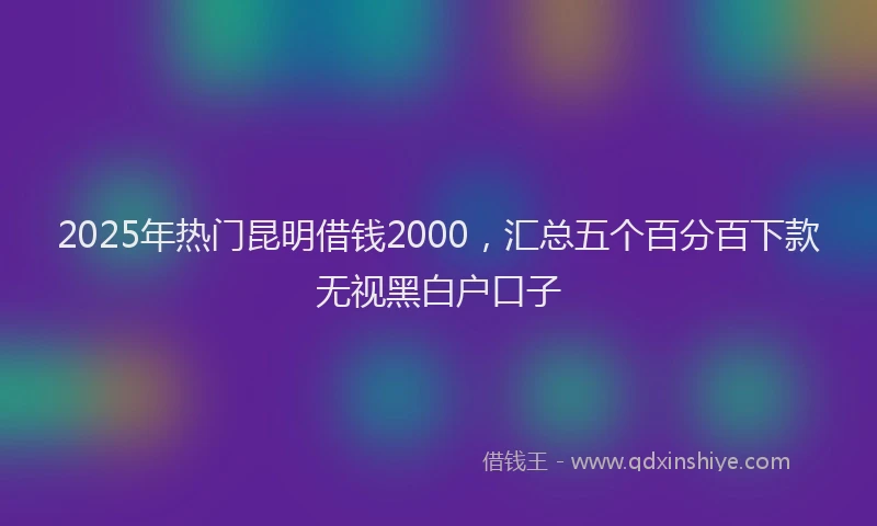 2025年热门昆明借钱2000，汇总五个百分百下款无视黑白户口子