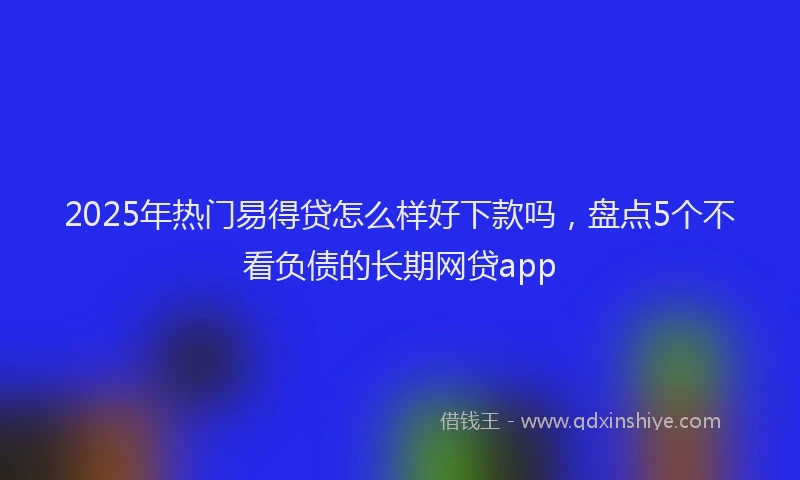 2025年热门易得贷怎么样好下款吗，盘点5个不看负债的长期网贷app