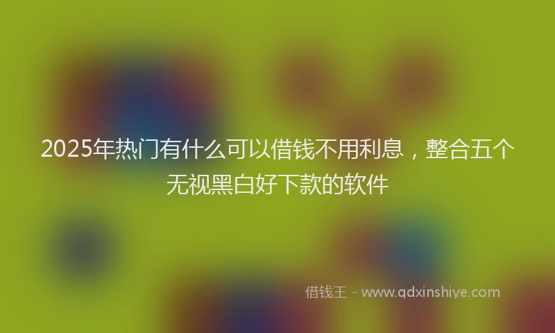 2025年热门有什么可以借钱不用利息，整合五个无视黑白好下款的软件