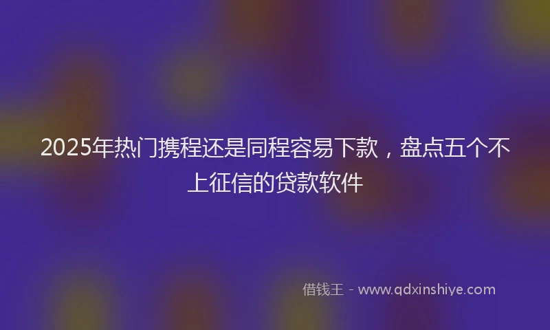 2025年热门携程还是同程容易下款，盘点五个不上征信的贷款软件