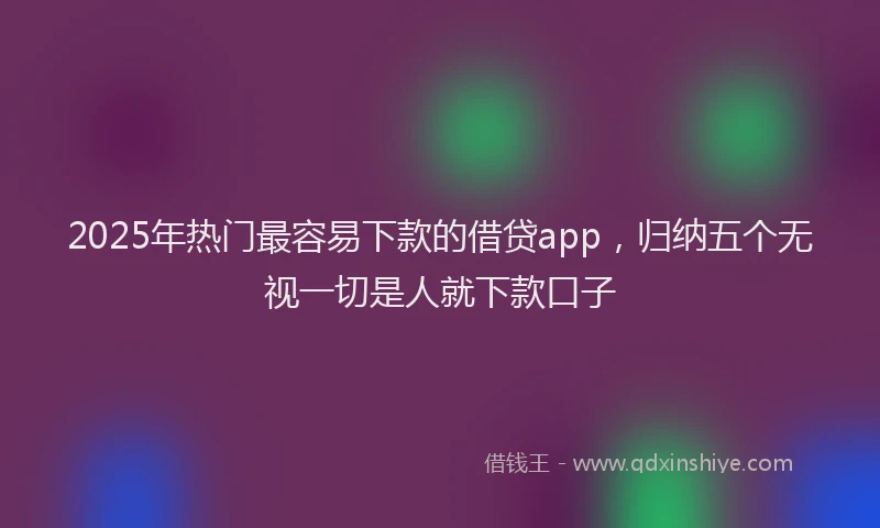 2025年热门最容易下款的借贷app，归纳五个无视一切是人就下款口子