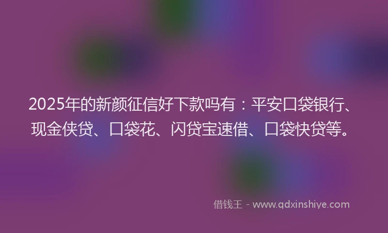 2025年的新颜征信好下款吗有：平安口袋银行、现金侠贷、口袋花、闪贷宝速借、口袋快贷等。