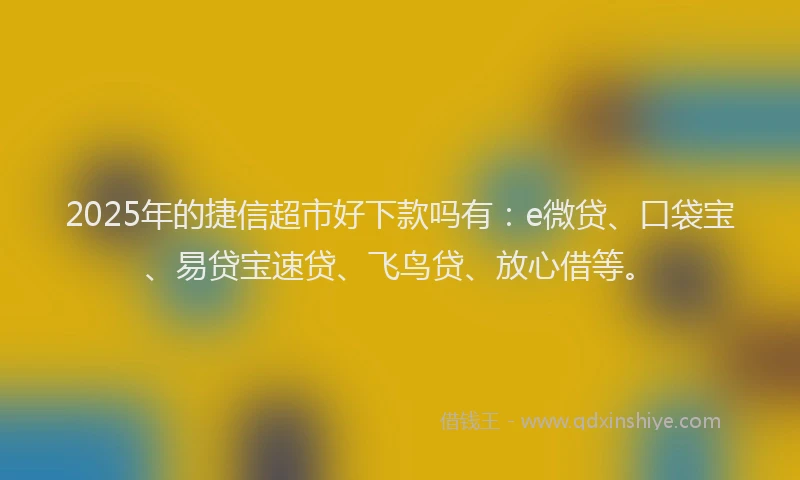 2025年的捷信超市好下款吗有：e微贷、口袋宝、易贷宝速贷、飞鸟贷、放心借等。