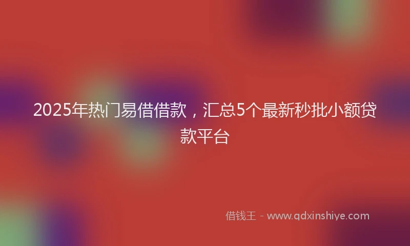 2025年热门易借借款，汇总5个最新秒批小额贷款平台