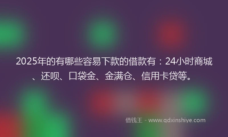 2025年的有哪些容易下款的借款有：24小时商城、还呗、口袋金、金满仓、信用卡贷等。
