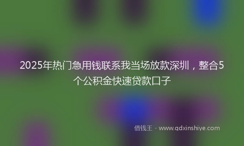 2025年热门急用钱联系我当场放款深圳，整合5个公积金快速贷款口子