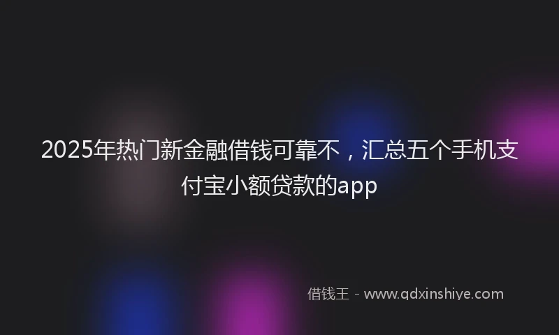2025年热门新金融借钱可靠不，汇总五个手机支付宝小额贷款的app