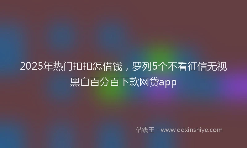 2025年热门扣扣怎借钱，罗列5个不看征信无视黑白百分百下款网贷app