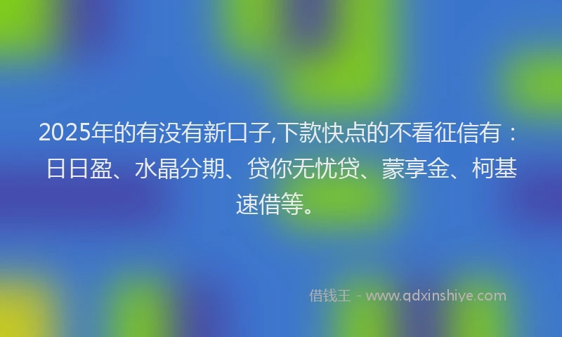 2025年的有没有新口子,下款快点的不看征信有：日日盈、水晶分期、贷你无忧贷、蒙享金、柯基速借等。