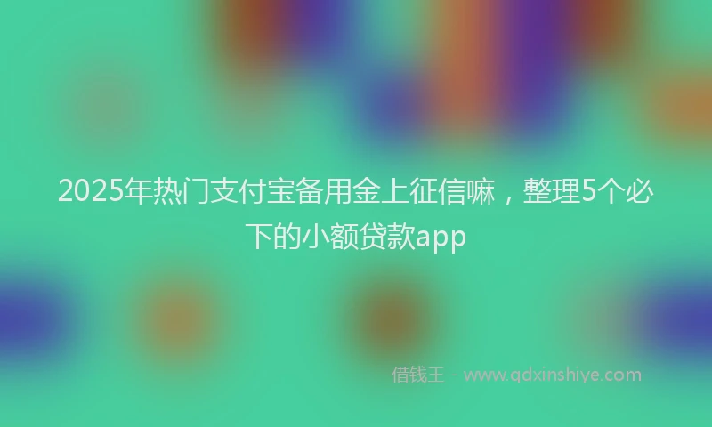 2025年热门支付宝备用金上征信嘛，整理5个必下的小额贷款app