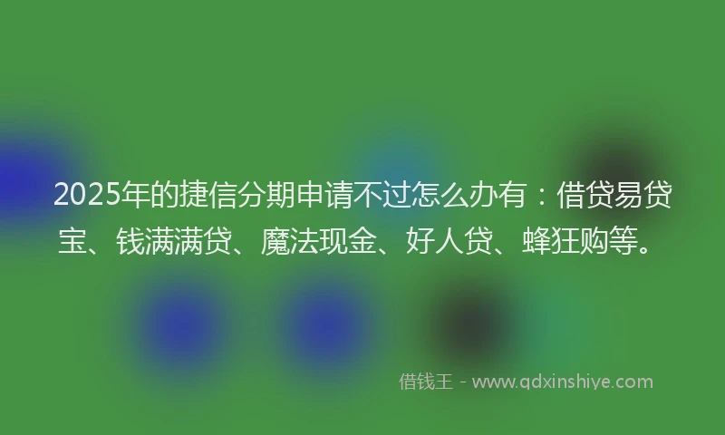 2025年的捷信分期申请不过怎么办有：借贷易贷宝、钱满满贷、魔法现金、好人贷、蜂狂购等。