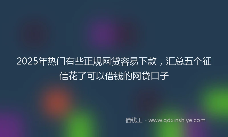 2025年热门有些正规网贷容易下款，汇总五个征信花了可以借钱的网贷口子