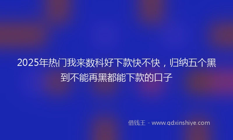 2025年热门我来数科好下款快不快，归纳五个黑到不能再黑都能下款的口子