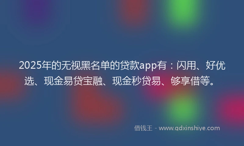 2025年的无视黑名单的贷款app有：闪用、好优选、现金易贷宝融、现金秒贷易、够享借等。