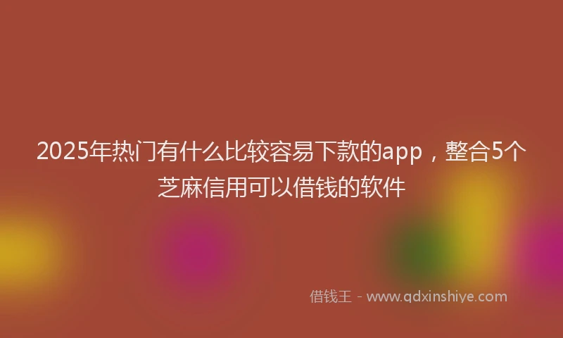 2025年热门有什么比较容易下款的app，整合5个芝麻信用可以借钱的软件