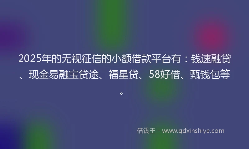 2025年的无视征信的小额借款平台有：钱速融贷、现金易融宝贷途、福星贷、58好借、甄钱包等。