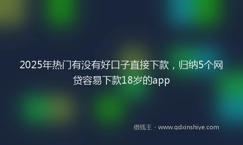 2025年热门有没有好口子直接下款，归纳5个网贷容易下款18岁的app