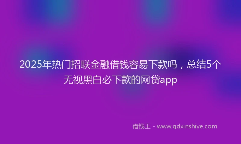 2025年热门招联金融借钱容易下款吗，总结5个无视黑白必下款的网贷app
