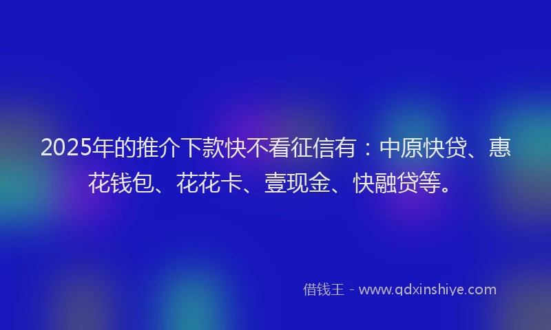 2025年的推介下款快不看征信有：中原快贷、惠花钱包、花花卡、壹现金、快融贷等。