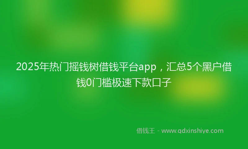 2025年热门摇钱树借钱平台app，汇总5个黑户借钱0门槛极速下款口子
