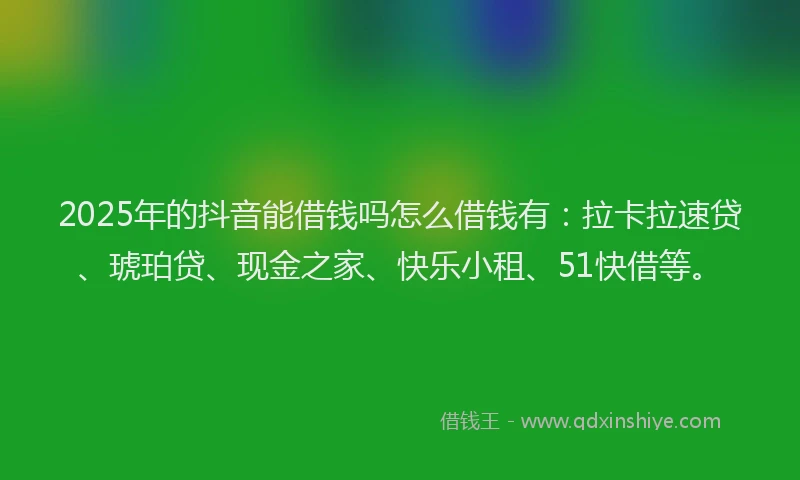 2025年的抖音能借钱吗怎么借钱有：拉卡拉速贷、琥珀贷、现金之家、快乐小租、51快借等。