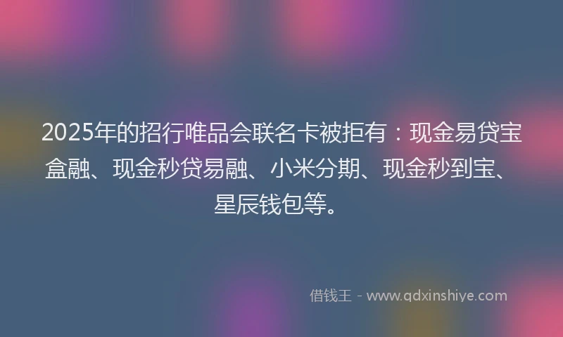 2025年的招行唯品会联名卡被拒有：现金易贷宝盒融、现金秒贷易融、小米分期、现金秒到宝、星辰钱包等。