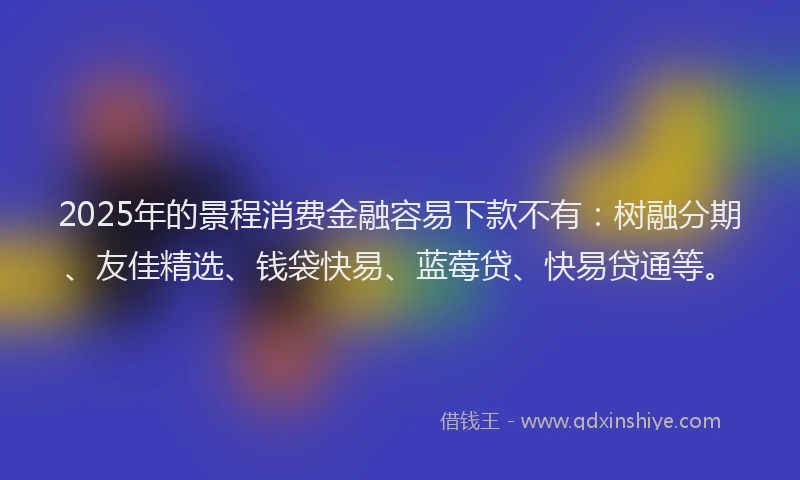 2025年的景程消费金融容易下款不有：树融分期、友佳精选、钱袋快易、蓝莓贷、快易贷通等。