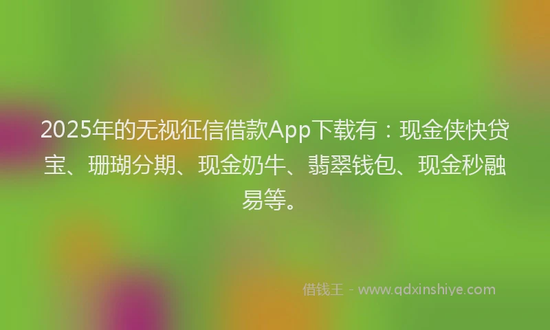 2025年的无视征信借款App下载有：现金侠快贷宝、珊瑚分期、现金奶牛、翡翠钱包、现金秒融易等。