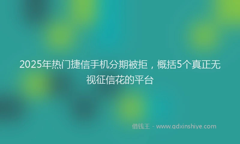 2025年热门捷信手机分期被拒，概括5个真正无视征信花的平台