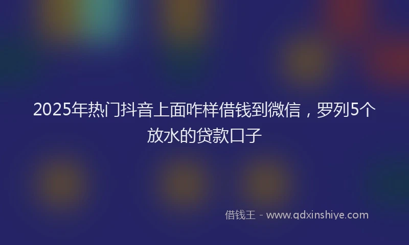2025年热门抖音上面咋样借钱到微信，罗列5个放水的贷款口子