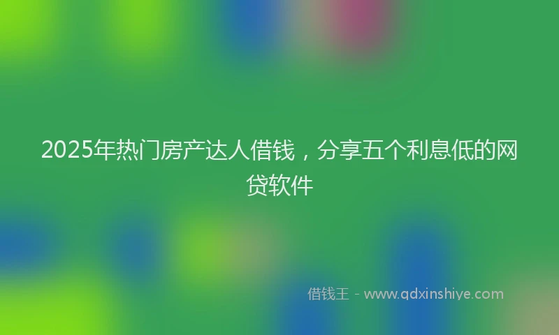 2025年热门房产达人借钱，分享五个利息低的网贷软件