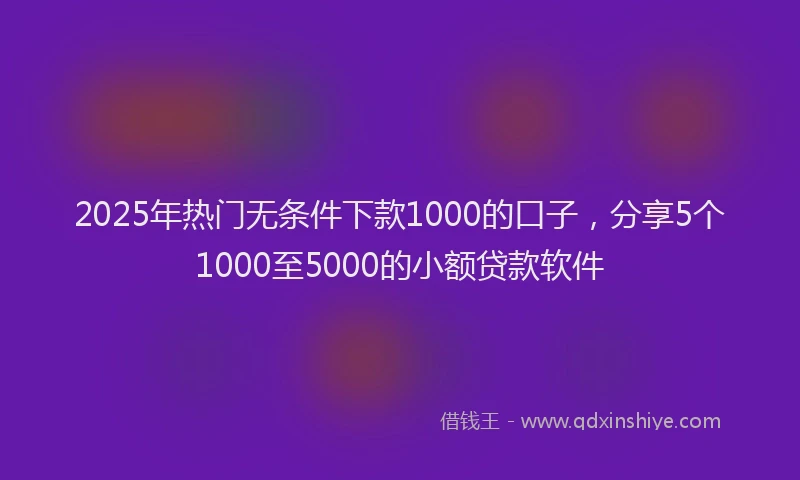 2025年热门无条件下款1000的口子，分享5个1000至5000的小额贷款软件