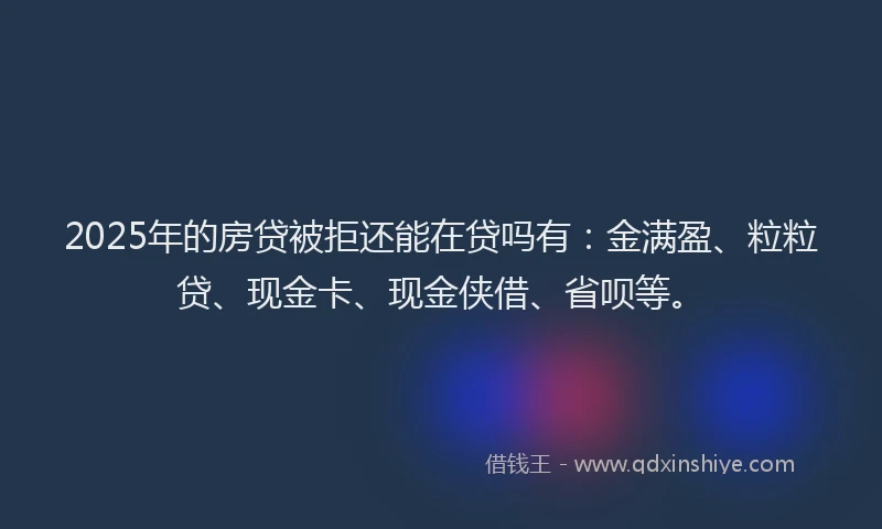 2025年的房贷被拒还能在贷吗有：金满盈、粒粒贷、现金卡、现金侠借、省呗等。