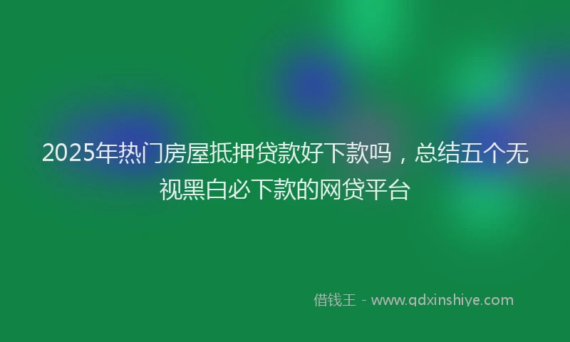 2025年热门房屋抵押贷款好下款吗，总结五个无视黑白必下款的网贷平台