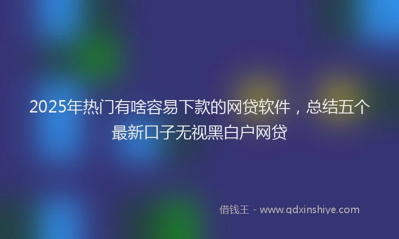 2025年热门有啥容易下款的网贷软件，总结五个最新口子无视黑白户网贷