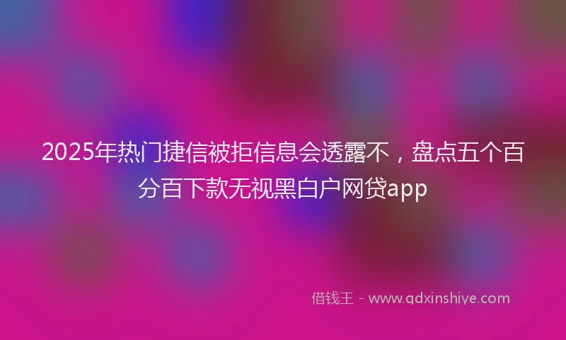 2025年热门捷信被拒信息会透露不，盘点五个百分百下款无视黑白户网贷app