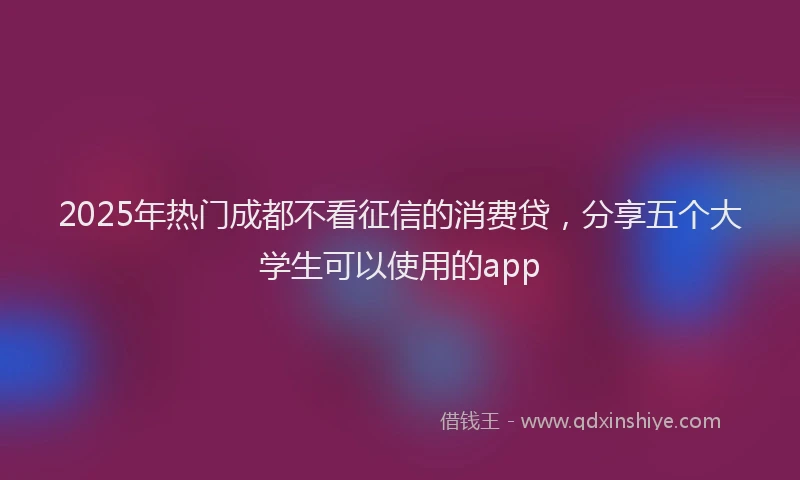 2025年热门成都不看征信的消费贷，分享五个大学生可以使用的app