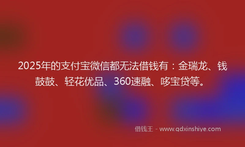 2025年的支付宝微信都无法借钱有：金瑞龙、钱鼓鼓、轻花优品、360速融、哆宝贷等。