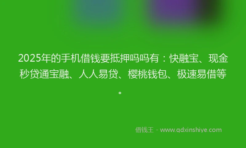 2025年的手机借钱要抵押吗吗有：快融宝、现金秒贷通宝融、人人易贷、樱桃钱包、极速易借等。