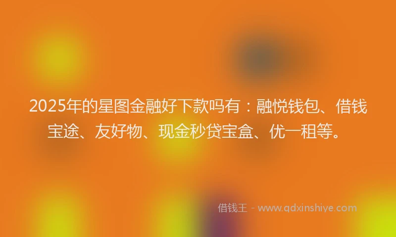 2025年的星图金融好下款吗有：融悦钱包、借钱宝途、友好物、现金秒贷宝盒、优一租等。